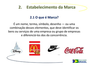 2.    Estabelecimento da Marca

               2.1 O que é Marca?
   É um nome, termo, símbolo, desenho — ou uma
 combinação desses elementos, que deve identificar os
bens ou serviços de uma empresa ou grupo de empresas
          e diferenciá-los dos da concorrência.
 