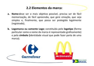 2.2 Elementos da marca:
a. Nome:deve ser o mais objetivo possível, precisa ser de fácil
   memorização, de fácil apreensão, que gere emoção, que seja
   simples e, finalmente, que possa ser protegido legalmente
   (registrado).

b. Logomarca ou somente Logo: constituída pelo logotipo (forma
   particular como o nome da marca é representado graficamente)
   e pelo símbolo (identidade visual que pode fazer parte de uma
   marca).
 