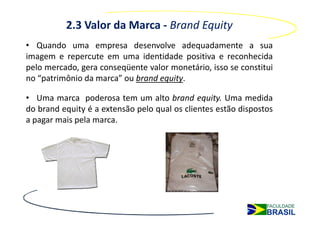 2.3 Valor da Marca - Brand Equity
• Quando uma empresa desenvolve adequadamente a sua
imagem e repercute em uma identidade positiva e reconhecida
pelo mercado, gera conseqüente valor monetário, isso se constitui
no “patrimônio da marca” ou brand equity.

• Uma marca poderosa tem um alto brand equity. Uma medida
do brand equity é a extensão pelo qual os clientes estão dispostos
a pagar mais pela marca.
 