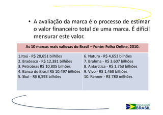 • A avaliação da marca é o processo de estimar
       o valor financeiro total de uma marca. É difícil
       mensurar este valor.
    As 10 marcas mais valiosas do Brasil – Fonte: Folha Online, 2010.

1.Itaú - R$ 20,651 bilhões             6. Natura - R$ 4,652 bilhões
2. Bradesco - R$ 12,381 bilhões        7. Brahma - R$ 3,607 bilhões
3. Petrobras R$ 10,805 bilhões         8. Antarctica - R$ 1,753 bilhões
4. Banco do Brasil R$ 10,497 bilhões   9. Vivo - R$ 1,468 bilhões
5. Skol - R$ 6,593 bilhões             10. Renner - R$ 780 milhões
 
