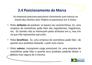2.4 Posicionamento da Marca
     As empresas precisam posicionar claramente suas marcas na
      mente dos clientes-alvo. Podem-se posicionar em 3 níveis:

• Pelos atributos do produto: se baseia nas características. Ex. uma
  empresa de cosméticos pode falar dos ingredientes, fragrâncias,
  etc. Os clientes não se interessam pelos atributos em si, mas sim
  no que irão representar para eles.

• Pelos benefícios: Ex. uma empresa de cosméticos pode falar do
  quanto seus produtos deixarão a pele mais macia.

• Pelos valores: incorporam carga emocional. Ex. uma empresa de
  cosméticos pode falar o quanto seus produtos poderão deixar a
  pessoa mais segura de si mesma.
 