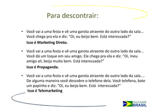 Para descontrair:
• Você vai a uma festa e vê uma garota atraente do outro lado da sala...
  Você chega pra ela e diz: "Oi, eu beijo bem. Está interessada?”
  Isso é Marketing Direto.

• Você vai a uma festa e vê uma garota atraente do outro lado da sala...
  Você dá um toque em seu amigo. Ele chega pra ela e diz: "Oi, meu
  amigo ali, beija muito bem. Está interessada?”
  Isso é Propaganda.

• Você vai a uma festa e vê uma garota atraente do outro lado da sala....
  De alguma maneira você descobre o telefone dela. Você telefona, bate
  um papinho e diz: "Oi, eu beijo bem. Está interessada?"
  Isso é Telemarketing
 