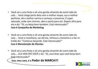 • Você vai a uma festa e vê uma garota atraente do outro lado da
  sala.... Você chega perto dela com a melhor roupa, usa o melhor
  perfume, dá o melhor sorriso e começa a conversar. É super
  educado, anda com charme, abre a porta para ela. Depois olha para
  ela e diz: "Oi, eu beijo bem também. Está interessada?"
  Isso é Campanha de Marketing

• Você vai a uma festa e vê uma garota atraente do outro lado da
  sala.... Você a reconhece, vai até ela, refresca a memória e a faz rir.
  Então diz: "Continuo beijando. Está interessada?"
  Isso é Manutenção de Clientes

• Você vai a uma festa e vê uma garota atraente do outro lado da
  sala.... ELA VEM ATÉ VOCÊ e diz: "Oi, ouvi dizer que você beija bem.
  Está interessado?"
   Isso, meu caro, é o Poder da MARCA!!!
 