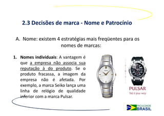 2.3 Decisões de marca - Nome e Patrocínio

 A. Nome: existem 4 estratégias mais freqüentes para os
                    nomes de marcas:

1. Nomes individuais: A vantagem é
   que a empresa não associa sua
   reputação à do produto. Se o
   produto fracassa, a imagem da
   empresa não é afetada. Por
   exemplo, a marca Seiko lança uma
   linha de relógio de qualidade
   inferior com a marca Pulsar.
 