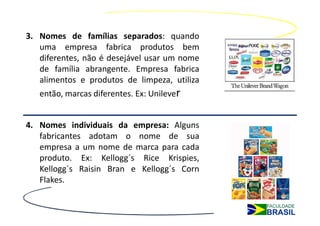 3. Nomes de famílias separados: quando
   uma empresa fabrica produtos bem
   diferentes, não é desejável usar um nome
   de família abrangente. Empresa fabrica
   alimentos e produtos de limpeza, utiliza
   então, marcas diferentes. Ex: Unilever


4. Nomes individuais da empresa: Alguns
   fabricantes adotam o nome de sua
   empresa a um nome de marca para cada
   produto. Ex: Kellogg´s Rice Krispies,
   Kellogg´s Raisin Bran e Kellogg´s Corn
   Flakes.
 
