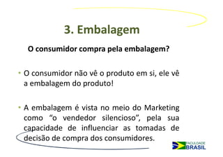 3. Embalagem
  O consumidor compra pela embalagem?

• O consumidor não vê o produto em si, ele vê
  a embalagem do produto!

• A embalagem é vista no meio do Marketing
  como “o vendedor silencioso”, pela sua
  capacidade de influenciar as tomadas de
  decisão de compra dos consumidores.
 