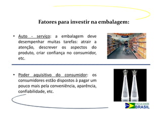 Fatores para investir na embalagem:

• Auto - serviço: a embalagem deve
  desempenhar muitas tarefas: atrair a
  atenção, descrever os aspectos do
  produto, criar confiança no consumidor,
  etc.


• Poder aquisitivo do consumidor: os
  consumidores estão dispostos à pagar um
  pouco mais pela conveniência, aparência,
  confiabilidade, etc.
 