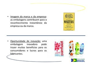 • Imagem da marca e da empresa:
  as embalagens contribuem para o
  reconhecimento instantâneo da
  empresa ou da marca.




• Oportunidade    de inovação: uma
  embalagem       inovadora pode
  trazer muitos   benefícios para os
  consumidores    e lucros para os
  fabricantes.
 