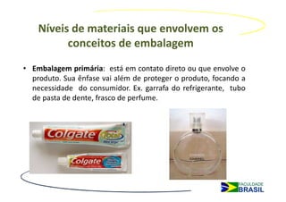 Níveis de materiais que envolvem os
          conceitos de embalagem
• Embalagem primária: está em contato direto ou que envolve o
  produto. Sua ênfase vai além de proteger o produto, focando a
  necessidade do consumidor. Ex. garrafa do refrigerante, tubo
  de pasta de dente, frasco de perfume.
 