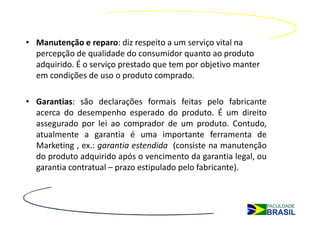 • Manutenção e reparo: diz respeito a um serviço vital na
  percepção de qualidade do consumidor quanto ao produto
  adquirido. É o serviço prestado que tem por objetivo manter
  em condições de uso o produto comprado.

• Garantias: são declarações formais feitas pelo fabricante
  acerca do desempenho esperado do produto. É um direito
  assegurado por lei ao comprador de um produto. Contudo,
  atualmente a garantia é uma importante ferramenta de
  Marketing , ex.: garantia estendida (consiste na manutenção
  do produto adquirido após o vencimento da garantia legal, ou
  garantia contratual – prazo estipulado pelo fabricante).
 