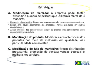 Estratégias:
A. Modificação do mercado: A empresa pode tentar
   expandir o número de pessoas que utilizam a marca de 3
   maneiras:
• Converter não usuários: Convencer pessoas que não consomem a consumirem;
• Entrar em novos segmentos de mercado: novos produtos p/ outros
  consumidores;
• Aliciar clientes dos concorrentes: Atrair os clientes dos concorrentes para
  consumirem seu produto.

B. Modificação do produto: Modificar as características dos
   produtos por meio de melhorias em qualidade, nas
   particularidades ou no estilo.
C. Modificação do Mix de marketing: Preço; distribuição;
   propaganda; promoção de vendas; vendas pessoais e
   melhora nos serviços.
 