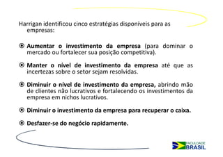 Harrigan identificou cinco estratégias disponíveis para as
  empresas:

   Aumentar o investimento da empresa (para dominar o
   mercado ou fortalecer sua posição competitiva).
   Manter o nível de investimento da empresa até que as
   incertezas sobre o setor sejam resolvidas.
   Diminuir o nível de investimento da empresa, abrindo mão
   de clientes não lucrativos e fortalecendo os investimentos da
   empresa em nichos lucrativos.
   Diminuir o investimento da empresa para recuperar o caixa.
   Desfazer-se do negócio rapidamente.
 