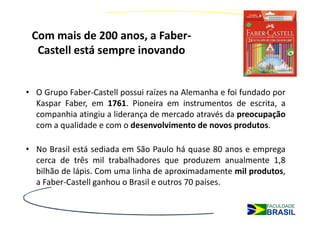 Com mais de 200 anos, a Faber-
  Castell está sempre inovando


• O Grupo Faber-Castell possui raízes na Alemanha e foi fundado por
  Kaspar Faber, em 1761. Pioneira em instrumentos de escrita, a
  companhia atingiu a liderança de mercado através da preocupação
  com a qualidade e com o desenvolvimento de novos produtos.

• No Brasil está sediada em São Paulo há quase 80 anos e emprega
  cerca de três mil trabalhadores que produzem anualmente 1,8
  bilhão de lápis. Com uma linha de aproximadamente mil produtos,
  a Faber-Castell ganhou o Brasil e outros 70 países.
 