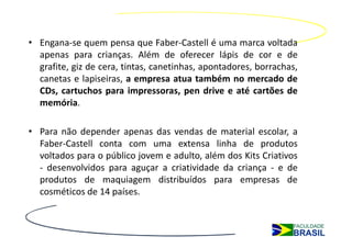 • Engana-se quem pensa que Faber-Castell é uma marca voltada
  apenas para crianças. Além de oferecer lápis de cor e de
  grafite, giz de cera, tintas, canetinhas, apontadores, borrachas,
  canetas e lapiseiras, a empresa atua também no mercado de
  CDs, cartuchos para impressoras, pen drive e até cartões de
  memória.

• Para não depender apenas das vendas de material escolar, a
  Faber-Castell conta com uma extensa linha de produtos
  voltados para o público jovem e adulto, além dos Kits Criativos
  - desenvolvidos para aguçar a criatividade da criança - e de
  produtos de maquiagem distribuídos para empresas de
  cosméticos de 14 países.
 