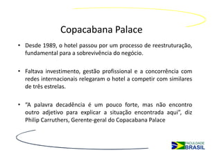 Copacabana Palace
• Desde 1989, o hotel passou por um processo de reestruturação,
  fundamental para a sobrevivência do negócio.

• Faltava investimento, gestão profissional e a concorrência com
  redes internacionais relegaram o hotel a competir com similares
  de três estrelas.

• “A palavra decadência é um pouco forte, mas não encontro
  outro adjetivo para explicar a situação encontrada aqui”, diz
  Philip Carruthers, Gerente-geral do Copacabana Palace
 