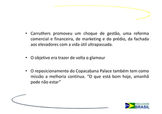 • Carruthers promoveu um choque de gestão, uma reforma
  comercial e financeira, de marketing e do prédio, da fachada
  aos elevadores com a vida útil ultrapassada.

• O objetivo era trazer de volta o glamour

• O reposicionamento do Copacabana Palace também tem como
  missão a melhoria contínua. “O que está bom hoje, amanhã
  pode não estar”
 