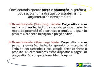 Considerando apenas preço e promoção, a gerência
     pode adotar uma das quatro estratégias no
           lançamento do novo produto:
 Desnatamento (Skimming) rápido: Preço alto e com
 muita promoção. Indicada quando grande parte do
 mercado potencial não conhece o produto e quando
 passam a conhecê-lo pagam o preço pedido.

 Desnatamento (Skimming) lento: Preço alto e com
 pouca promoção. Indicada quando o mercado é
 limitado em tamanho e sua grande parte conhece o
 produto. Os compradores estão dispostos a pagar um
 preço alto. Ex: computadores Mac da Apple.
 