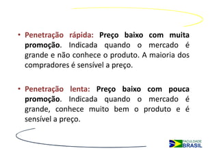 • Penetração rápida: Preço baixo com muita
  promoção. Indicada quando o mercado é
  grande e não conhece o produto. A maioria dos
  compradores é sensível a preço.

• Penetração lenta: Preço baixo com pouca
  promoção. Indicada quando o mercado é
  grande, conhece muito bem o produto e é
  sensível a preço.
 