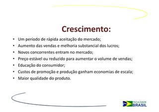 Crescimento:
•   Um período de rápida aceitação do mercado;
•   Aumento das vendas e melhoria substancial dos lucros;
•   Novos concorrentes entram no mercado;
•   Preço estável ou reduzido para aumentar o volume de vendas;
•   Educação do consumidor;
•   Custos de promoção e produção ganham economias de escala;
•   Maior qualidade do produto.
 