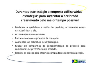 Durantes este estágio a empresa utiliza várias
      estratégias para sustentar o acelerado
     crescimento pelo maior tempo possível:
• Melhorar a qualidade e estilo do produto, acrescentar novas
  características a ele.
• Acrescentar novos modelos.
• Entrar em novos segmentos de mercado.
• Aumentar sua cobertura de distribuição.
• Mudar de campanhas de conscientização do produto para
  campanhas de preferência do produto.
• Reduzir os preços para atrair os compradores sensíveis a preços.
 