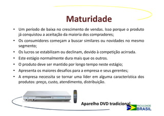 Maturidade
• Um período de baixa no crescimento de vendas. Isso porque o produto
  já conquistou a aceitação da maioria dos compradores;
• Os consumidores começam a buscar similares ou novidades no mesmo
  segmento;
• Os lucros se estabilizam ou declinam, devido à competição acirrada.
• Este estágio normalmente dura mais que os outros.
• O produto deve ser mantido por longo tempo neste estágio;
• Apresenta os maiores desafios para a empresa e seus gerentes;
• A empresa necessita se tornar uma líder em alguma característica dos
  produtos: preço, custo, atendimento, distribuição.




                                    Aparelho DVD tradicional
 