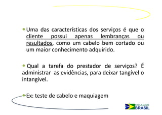 Uma das características dos serviços é que o
 cliente possui apenas lembranças ou
 resultados, como um cabelo bem cortado ou
 um maior conhecimento adquirido.

  Qual a tarefa do prestador de serviços? É
administrar as evidências, para deixar tangível o
intangível.

 Ex: teste de cabelo e maquiagem
 