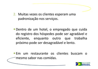 2. Muitas vezes os clientes esperam uma
   padronização nos serviços.

 Dentro de um hotel, o empregado que cuida
 do registro dos hóspedes pode ser agradável e
 eficiente, enquanto outro que trabalha
 próximo pode ser desagradável e lento.

 Em um restaurante os clientes buscam o
 mesmo sabor nas comidas.
 