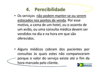 4. Perecibilidade
• Os serviços não podem manter-se ou serem
  estocados nos pontos de venda. Por esse
  motivo, a cama de um hotel, ou o assento de
  um avião, ou uma consulta médica devem ser
  vendidos no dia e na hora em que são
  oferecidos.

• Alguns médicos cobram dos pacientes por
  consultas às quais estes não compareceram
  porque o valor do serviço existe até o fim da
  hora marcada pelo cliente.
 