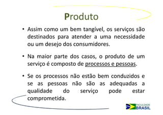 Produto
• Assim como um bem tangível, os serviços são
  destinados para atender a uma necessidade
  ou um desejo dos consumidores.
• Na maior parte dos casos, o produto de um
  serviço é composto de processos e pessoas.
• Se os processos não estão bem conduzidos e
  se as pessoas não são as adequadas a
  qualidade    do    serviço   pode    estar
  comprometida.
 
