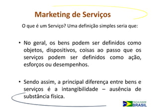 Marketing de Serviços
 O que é um Serviço? Uma definição simples seria que:


• No geral, os bens podem ser definidos como
  objetos, dispositivos, coisas ao passo que os
  serviços podem ser definidos como ação,
  esforços ou desempenhos.

• Sendo assim, a principal diferença entre bens e
  serviços é a intangibilidade – ausência de
  substância física.
 