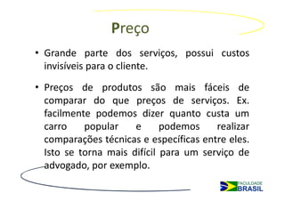 Preço
• Grande parte dos serviços, possui custos
  invisíveis para o cliente.
• Preços de produtos são mais fáceis de
  comparar do que preços de serviços. Ex.
  facilmente podemos dizer quanto custa um
  carro    popular    e      podemos    realizar
  comparações técnicas e específicas entre eles.
  Isto se torna mais difícil para um serviço de
  advogado, por exemplo.

• Vídeo: Preço em serviços
 