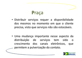 Praça
• Distribuir serviços requer a disponibilidade
  dos mesmos no momento em que o cliente
  precisa, visto que serviços não são estocáveis.

• Uma mudança importante nesse aspecto da
  distribuição de serviços tem sido o
  crescimento dos canais eletrônicos, que
  permitem a pulverização do contato.
 