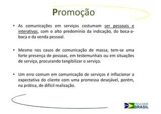 Promoção
• As comunicações em serviços costumam ser pessoais e
  interativas, com o alto predomínio da indicação, do boca-a-
  boca e da venda pessoal.

• Mesmo nos casos de comunicação de massa, tem-se uma
  forte presença de pessoas, em testemunhais ou em situações
  de serviço, procurando tangibilizar o serviço.

• Um erro comum em comunicação de serviços é inflacionar a
  expectativa do cliente com uma promessa desejável, porém,
  na prática, de difícil realização.
 