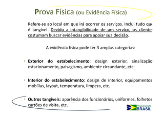 Prova Física (ou Evidência Física)
  Refere-se ao local em que irá ocorrer os serviços. Inclui tudo que
  é tangível. Devido a intangibilidade de um serviço, os clientes
  costumam buscar evidências para apoiar sua decisão.

           A evidência física pode ter 3 amplas categorias:

• Exterior do estabelecimento: design exterior, sinalização,
  estacionamento, paisagismo, ambiente circundante, etc.

• Interior do estabelecimento: design de interior, equipamentos,
  mobílias, layout, temperatura, limpeza, etc.

• Outros tangíveis: aparência dos funcionários, uniformes, folhetos,
  cartões de visita, etc.
 