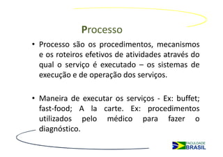 Processo
• Processo são os procedimentos, mecanismos
  e os roteiros efetivos de atividades através do
  qual o serviço é executado – os sistemas de
  execução e de operação dos serviços.

• Maneira de executar os serviços - Ex: buffet;
  fast-food; A la carte. Ex: procedimentos
  utilizados pelo médico para fazer o
  diagnóstico.
 
