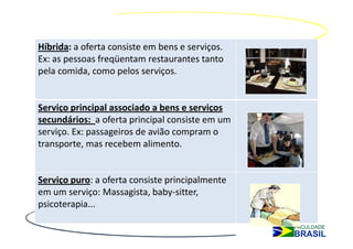 Híbrida: a oferta consiste em bens e serviços.
Ex: as pessoas freqüentam restaurantes tanto
pela comida, como pelos serviços.


Serviço principal associado a bens e serviços
secundários: a oferta principal consiste em um
serviço. Ex: passageiros de avião compram o
transporte, mas recebem alimento.


Serviço puro: a oferta consiste principalmente
em um serviço: Massagista, baby-sitter,
psicoterapia...
 