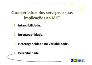 Características dos serviços e suas
       implicações ao MKT
 1. Intangibilidade.

 2. Inseparabilidade.

 3. Heterogeneidade ou Variabilidade.

 4. Perecibilidade.
 