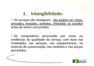 1. Intangibilidade:
  Os serviços são intangíveis: não podem ser vistos,
provados, testados, sentidos, cheirados ou ouvidos
antes de serem consumidos.

   Os compradores procurarão por sinais ou
evidências da qualidade do serviço, com base nas
instalações, nas pessoas, nos equipamentos, no
material de comunicação, nos símbolos e nos preços
percebidos.
 