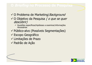 O Briefing no Processo de Pesquisa

 O Problema de Marketing/Background
 O Objetivo da Pesquisa ( o que se quer
 descobrir)
   Questões específicas/hipóteses a examinar/informações
   necessárias
 Público-alvo (Possíveis Segmentações)
 Escopo Geográfico
 Limitações de Prazo
 Padrão de Ação
 