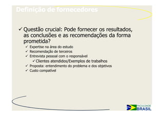 Definição de fornecedores


  Questão crucial: Pode fornecer os resultados,
  as conclusões e as recomendações da forma
  prometida?
    Expertise na área do estudo
    Recomendação de terceiros
    Entrevista pessoal com o responsável
       Clientes atendidos/Exemplos de trabalhos
    Proposta: entendimento do problema e dos objetivos
    Custo compatível
 