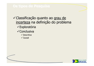 Os tipos de Pesquisa


 Classificação quanto ao grau de
 incerteza na definição do problema
   Exploratória
   Conclusiva
     Descritiva
     Causal
 