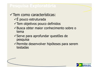 Pesquisa Exploratória

 Tem como características:
   É pouco estruturada
   Tem objetivos pouco definidos
   Busca obter maior conhecimento sobre o
   tema
   Serve para aprofundar questões de
   pesquisa
   Permite desenvolver hipóteses para serem
   testadas
 