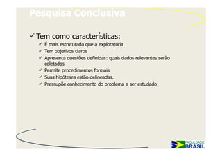 Pesquisa Conclusiva

 Tem como características:
   É mais estruturada que a exploratória
   Tem objetivos claros
   Apresenta questões definidas: quais dados relevantes serão
   coletados
   Permite procedimentos formais
   Suas hipóteses estão delineadas.
   Pressupõe conhecimento do problema a ser estudado
 