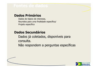 Fontes de dados

Dados Primários
  Dados do tópico de interesse,
  Reunidos para uma finalidade específica/
  Projeto específico


Dados Secundários
  Dados já coletados, disponíveis para
  consulta.
  Não respondem a perguntas específicas
 