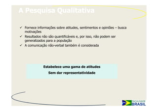 A Pesquisa Qualitativa

 Fornece informações sobre atitudes, sentimentos e opiniões – busca
 motivações
 Resultados não são quantificáveis e, por isso, não podem ser
 generalizados para a população
 A comunicação não-verbal também é considerada




             Estabelece uma gama de atitudes
                Sem dar representatividade
 
