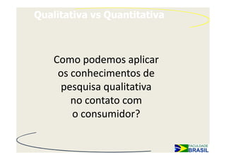 Qualitativa vs Quantitativa



    Como podemos aplicar
     os conhecimentos de
      pesquisa qualitativa
        no contato com
        o consumidor?
 