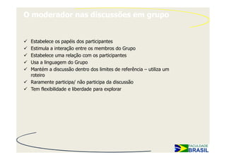 O moderador nas discussões em grupo


 Estabelece os papéis dos participantes
 Estimula a interação entre os membros do Grupo
 Estabelece uma relação com os participantes
 Usa a linguagem do Grupo
 Mantém a discussão dentro dos limites de referência – utiliza um
 roteiro
 Raramente participa/ não participa da discussão
 Tem flexibilidade e liberdade para explorar
 