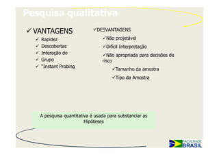 Pesquisa qualitativa
  VANTAGENS                  DESVANTAGENS

   Rapidez                        Não projetável
   Descobertas                    Difícil Interpretação
   Interação do                   Não apropriada para decisões de
   Grupo                        risco
   “Instant Probing
                                      Tamanho da amostra
                                      Tipo da Amostra




   A pesquisa quantitativa é usada para substanciar as
                        Hipóteses
 