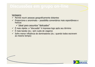 Discussões em grupo on-line

Vantagens
   Permiti reunir pessoas geograficamente distantes
   Proporciona o anonimato – possibilita comentários mais espontâneos e
   francos
       Ideal para assuntos “delicados”
   É mais rápida: a “discussão” é impressa logo após seu término
   É mais barata (ex.: sem custo de viagens)
   Sofre menor influência de dominadores (ex.: quando todos escrevem
   ao mesmo tempo)
 