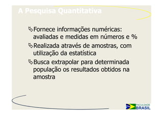 A Pesquisa Quantitativa

    Fornece informações numéricas:
    avaliadas e medidas em números e %
    Realizada através de amostras, com
    utilização da estatística
    Busca extrapolar para determinada
    população os resultados obtidos na
    amostra
 